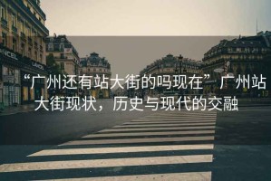 “廣州還有站大街的嗎現在”廣州站大街現狀，歷史與現代的交融