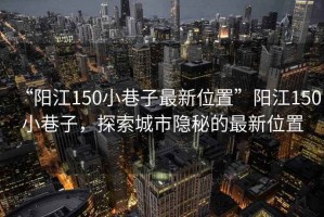 “陽江150小巷子最新位置”陽江150小巷子，探索城市隱秘的最新位置