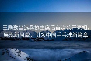 王勵勤當選乒協(xié)主席后首次公開亮相，展現(xiàn)新風(fēng)貌，引領(lǐng)中國乒乓球新篇章