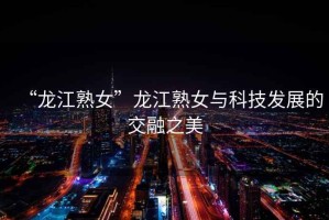 “龍江熟女”龍江熟女與科技發展的交融之美