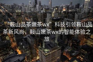 “鞍山品茶嫩茶wx”科技引領鞍山品茶新風尚，鞍山嫩茶wx的智能體驗之旅