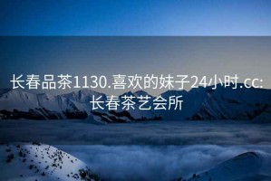 長春品茶1130.喜歡的妹子24小時.cc:長春茶藝會所