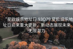 “星歐娛樂地址日.93O79.星歐娛樂地址日迎來重大更新，新動態展現未來無限潛力