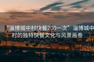 “淄博城中村快餐200一次”淄博城中村的獨(dú)特快餐文化與風(fēng)景畫卷