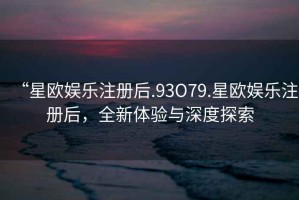 “星歐娛樂注冊后.93O79.星歐娛樂注冊后，全新體驗與深度探索