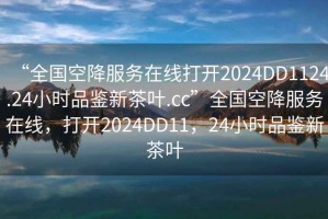 “全國空降服務在線打開2024DD1124.24小時品鑒新茶葉.cc”全國空降服務在線，打開2024DD11，24小時品鑒新茶葉