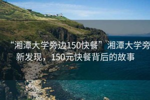 “湘潭大學旁邊150快餐”湘潭大學旁新發現，150元快餐背后的故事