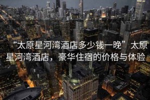 “太原星河灣酒店多少錢一晚”太原星河灣酒店，豪華住宿的價格與體驗