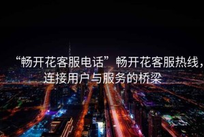 “暢開花客服電話”暢開花客服熱線，連接用戶與服務(wù)的橋梁