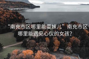 “南充市區哪里能耍妹兒”南充市區哪里能遇見心儀的女孩？