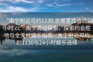 “南寧附近可約1130.去哪里找合適24小時.cc”南寧周邊探索，探索約會勝地與全天候娛樂指南—關于附近可約的1130與24小時娛樂選擇