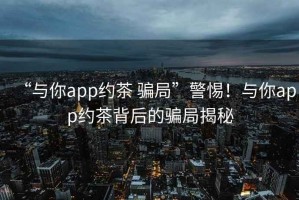 “與你app約茶 騙局”警惕！與你app約茶背后的騙局揭秘