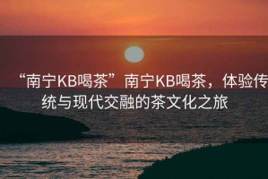 “南寧KB喝茶”南寧KB喝茶，體驗傳統與現代交融的茶文化之旅