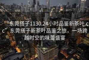 “東莞搭子1130.24小時品鑒新茶葉.cc”東莞搭子新茶葉品鑒之旅，一場跨越時空的味蕾盛宴