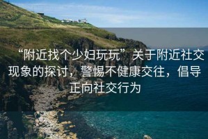 “附近找個少婦玩玩”關于附近社交現象的探討，警惕不健康交往，倡導正向社交行為