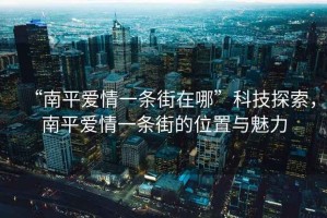 “南平愛情一條街在哪”科技探索，南平愛情一條街的位置與魅力
