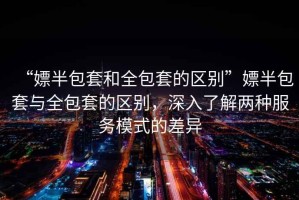 “嫖半包套和全包套的區別”嫖半包套與全包套的區別，深入了解兩種服務模式的差異