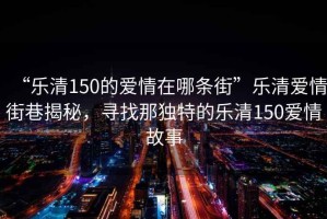 “樂清150的愛情在哪條街”樂清愛情街巷揭秘，尋找那獨特的樂清150愛情故事
