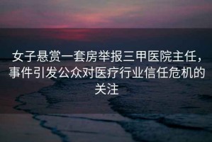 女子懸賞一套房舉報(bào)三甲醫(yī)院主任，事件引發(fā)公眾對(duì)醫(yī)療行業(yè)信任危機(jī)的關(guān)注