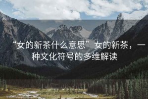 “女的新茶什么意思”女的新茶，一種文化符號的多維解讀