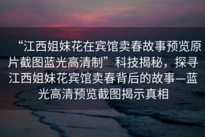 “江西姐妹花在賓館賣春故事預覽原片截圖藍光高清制”科技揭秘，探尋江西姐妹花賓館賣春背后的故事—藍光高清預覽截圖揭示真相