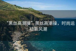 “黑絲高潮操”黑絲高潮操，時(shí)尚運(yùn)動(dòng)新風(fēng)潮