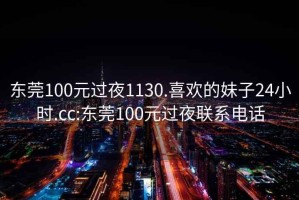 東莞100元過夜1130.喜歡的妹子24小時.cc:東莞100元過夜聯系電話