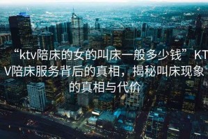 “ktv陪床的女的叫床一般多少錢”KTV陪床服務背后的真相，揭秘叫床現象的真相與代價