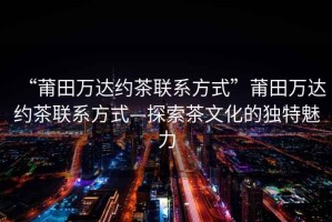 “莆田萬達約茶聯系方式”莆田萬達約茶聯系方式—探索茶文化的獨特魅力
