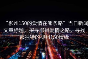 “柳州150的愛情在哪條路”當日新聞文章標題，探尋柳州愛情之路，尋找那獨特的柳州150情緣