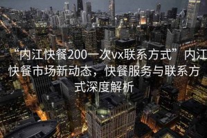 “內(nèi)江快餐200一次vx聯(lián)系方式”內(nèi)江快餐市場(chǎng)新動(dòng)態(tài)，快餐服務(wù)與聯(lián)系方式深度解析