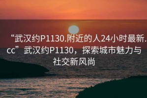 “武漢約P1130.附近的人24小時最新.cc”武漢約P1130，探索城市魅力與社交新風尚