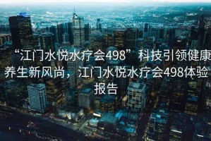 “江門水悅水療會(huì)498”科技引領(lǐng)健康養(yǎng)生新風(fēng)尚，江門水悅水療會(huì)498體驗(yàn)報(bào)告