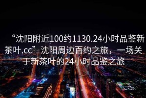 “沈陽附近100約1130.24小時品鑒新茶葉.cc”沈陽周邊百約之旅，一場關于新茶葉的24小時品鑒之旅