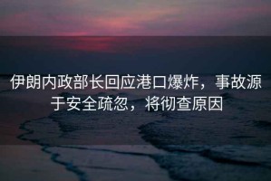 伊朗內政部長回應港口爆炸，事故源于安全疏忽，將徹查原因