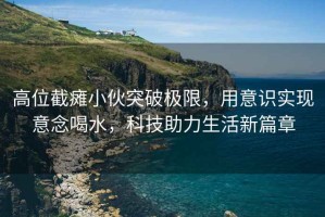 高位截癱小伙突破極限，用意識實現意念喝水，科技助力生活新篇章