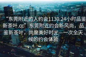 “東莞附近的人約會1130.24小時品鑒新茶葉.cc”東莞附近約會新風尚，品鑒新茶葉，共度美好時光—一次全天候的約會體驗