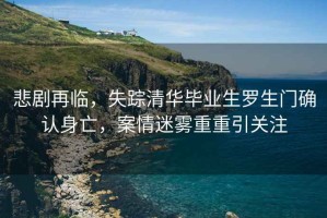 悲劇再臨，失蹤清華畢業生羅生門確認身亡，案情迷霧重重引關注