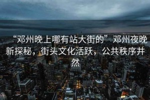 “鄧州晚上哪有站大街的”鄧州夜晚新探秘，街頭文化活躍，公共秩序井然