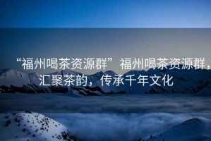 “福州喝茶資源群”福州喝茶資源群，匯聚茶韻，傳承千年文化