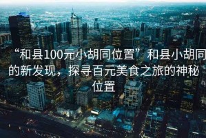 “和縣100元小胡同位置”和縣小胡同的新發(fā)現(xiàn)，探尋百元美食之旅的神秘位置