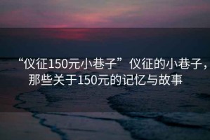 “儀征150元小巷子”儀征的小巷子，那些關于150元的記憶與故事