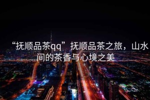 “撫順品茶qq”撫順品茶之旅，山水間的茶香與心境之美
