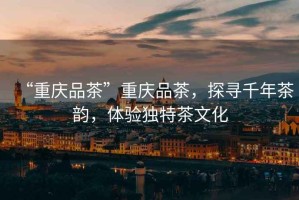 “重慶品茶”重慶品茶，探尋千年茶韻，體驗獨特茶文化