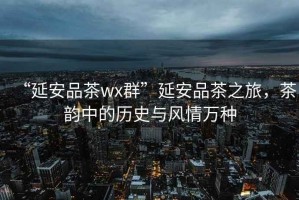 “延安品茶wx群”延安品茶之旅，茶韻中的歷史與風情萬種