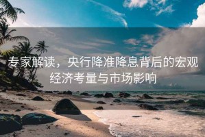 專家解讀，央行降準(zhǔn)降息背后的宏觀經(jīng)濟(jì)考量與市場影響