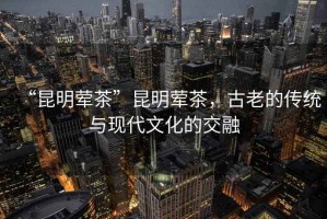 “昆明葷茶”昆明葷茶，古老的傳統(tǒng)與現(xiàn)代文化的交融