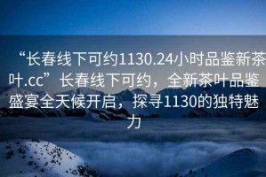 “長(zhǎng)春線下可約1130.24小時(shí)品鑒新茶葉.cc”長(zhǎng)春線下可約，全新茶葉品鑒盛宴全天候開(kāi)啟，探尋1130的獨(dú)特魅力