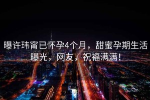曝許瑋甯已懷孕4個月，甜蜜孕期生活曝光，網友，祝福滿滿！