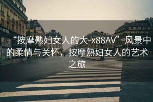“按摩熟婦女人的大-x88AV”風(fēng)景中的柔情與關(guān)懷，按摩熟婦女人的藝術(shù)之旅